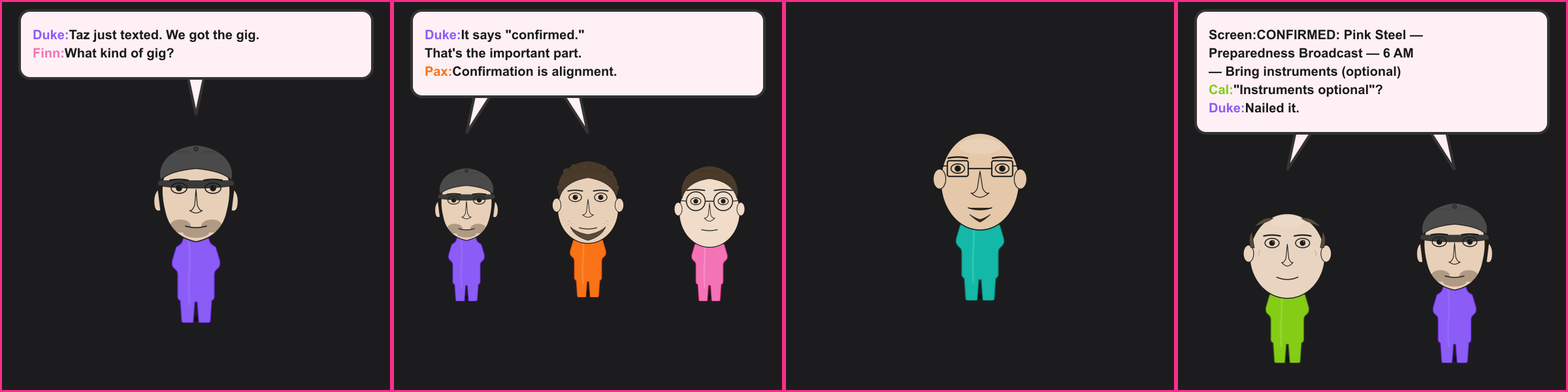 The Booking. Duke: Taz just texted. We got the gig. Finn: What kind of gig? Duke: It says "confirmed." That's the important part. Pax: Confirmation is alignment. Screen: CONFIRMED: Pink Steel — Preparedness Broadcast — 6 AM — Bring instruments (optional) Cal: "Instruments optional"? Duke: Nailed it.