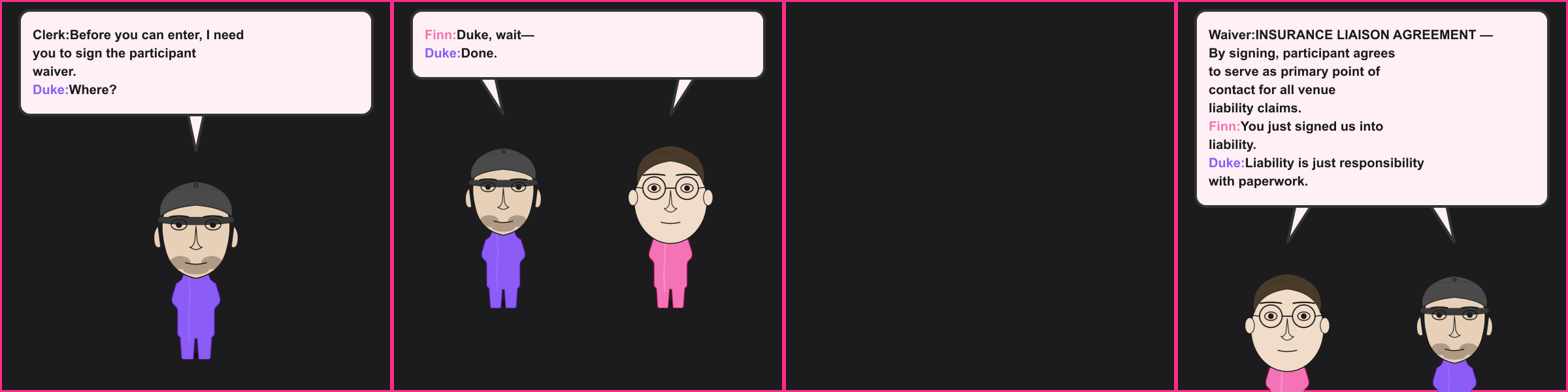 The Waiver. Clerk: Before you can enter, I need you to sign the participant waiver. Duke: Where? Finn: Duke, wait— Duke: Done. Waiver: INSURANCE LIAISON AGREEMENT — By signing, participant agrees to serve as primary point of contact for all venue liability claims. Finn: You just signed us into liability. Duke: Liability is just responsibility with paperwork.
