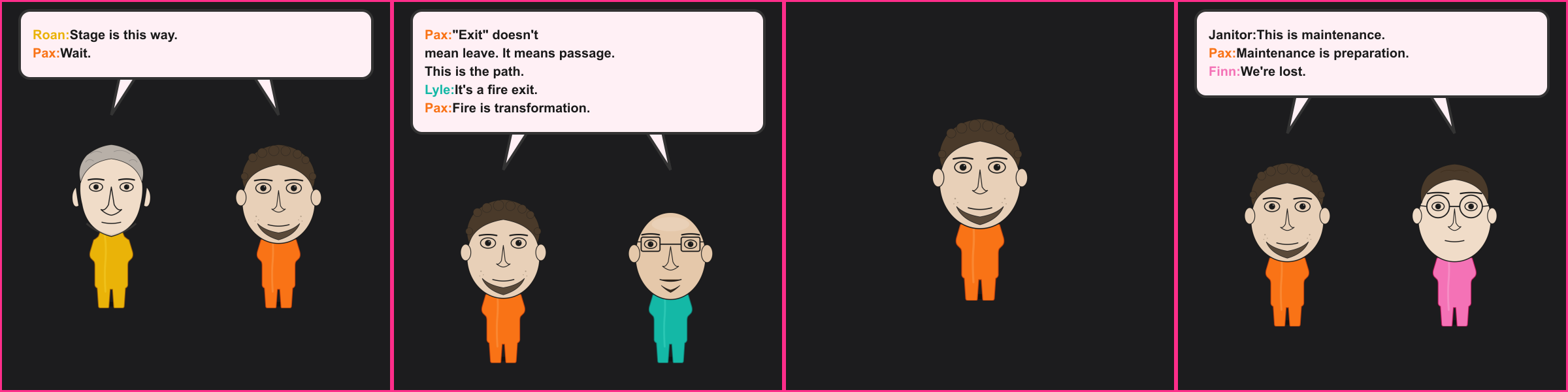 The Exit Sign. Roan: Stage is this way. Pax: Wait. Pax: "Exit" doesn't mean leave. It means passage. This is the path. Lyle: It's a fire exit. Pax: Fire is transformation. Janitor: This is maintenance. Pax: Maintenance is preparation. Finn: We're lost.