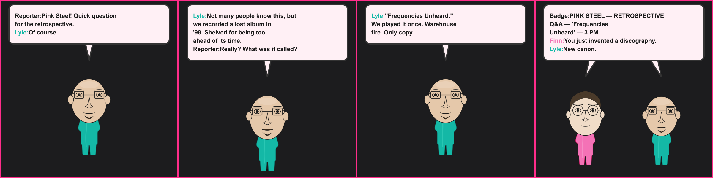 The Lost Album. Reporter: Pink Steel! Quick question for the retrospective. Lyle: Of course. Lyle: Not many people know this, but we recorded a lost album in '98. Shelved for being too ahead of its time. Reporter: Really? What was it called? Lyle: "Frequencies Unheard." We played it once. Warehouse fire. Only copy. Badge: PINK STEEL — RETROSPECTIVE Q&A — 'Frequencies Unheard' — 3 PM Finn: You just invented a discography. Lyle: New canon.