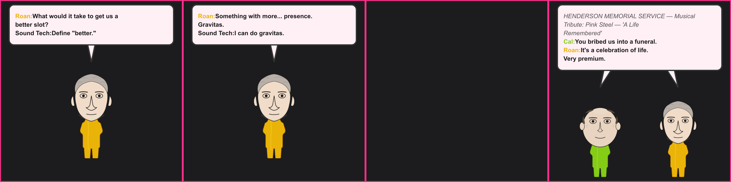 The Upgrade. Roan: What would it take to get us a better slot? Sound Tech: Define "better." Roan: Something with more... presence. Gravitas. Sound Tech: I can do gravitas. Program: HENDERSON MEMORIAL SERVICE — Musical Tribute: Pink Steel — 'A Life Remembered' Cal: You bribed us into a funeral. Roan: It's a celebration of life. Very premium.
