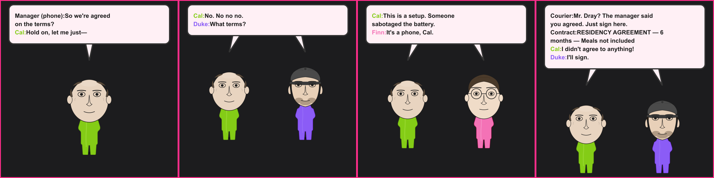 The Dead Zone. Manager (phone): So we're agreed on the terms? Cal: Hold on, let me just— Cal: No. No no no. Duke: What terms? Cal: This is a setup. Someone sabotaged the battery. Finn: It's a phone, Cal. Courier: Mr. Dray? The manager said you agreed. Just sign here. Contract: RESIDENCY AGREEMENT — 6 months — Meals not included Cal: I didn't agree to anything! Duke: I'll sign.
