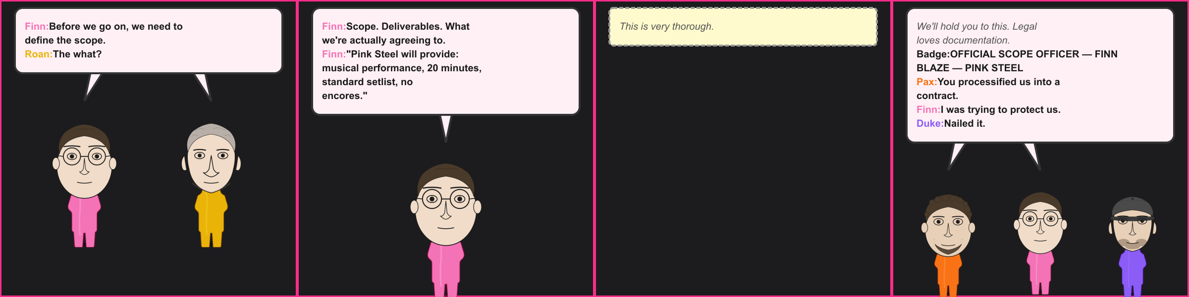 The Scope Document. Finn: Before we go on, we need to define the scope. Roan: The what? Finn: Scope. Deliverables. What we're actually agreeing to. Finn: "Pink Steel will provide: musical performance, 20 minutes, standard setlist, no encores." Manager: This is very thorough. Manager: We'll hold you to this. Legal loves documentation. Badge: OFFICIAL SCOPE OFFICER — FINN BLAZE — PINK STEEL Pax: You processified us into a contract. Finn: I was trying to protect us. Duke: Nailed it.