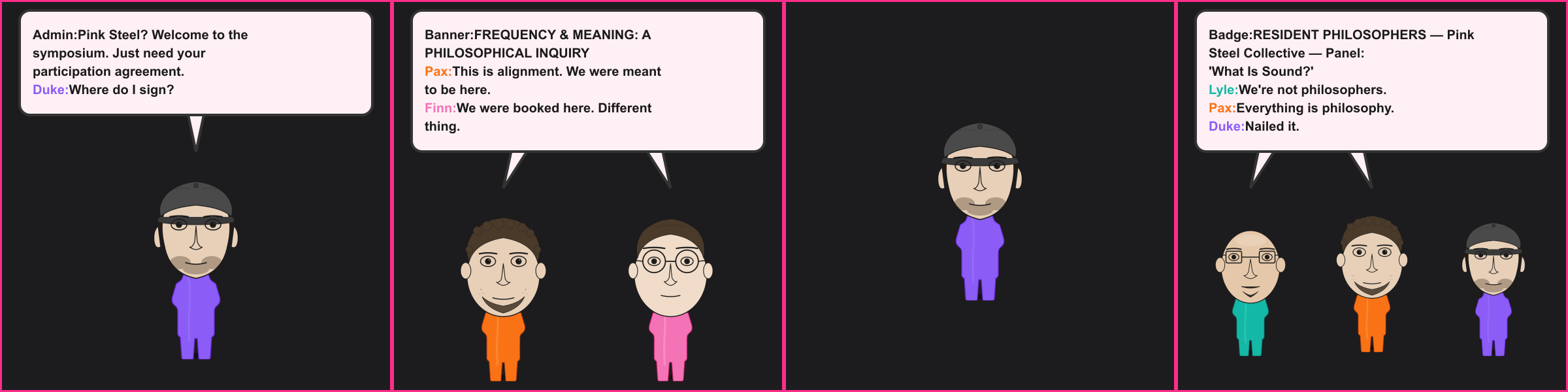 The Philosophers. Admin: Pink Steel? Welcome to the symposium. Just need your participation agreement. Duke: Where do I sign? Banner: FREQUENCY & MEANING: A PHILOSOPHICAL INQUIRY Pax: This is alignment. We were meant to be here. Finn: We were booked here. Different thing. Badge: RESIDENT PHILOSOPHERS — Pink Steel Collective — Panel: 'What Is Sound?' Lyle: We're not philosophers. Pax: Everything is philosophy. Duke: Nailed it.