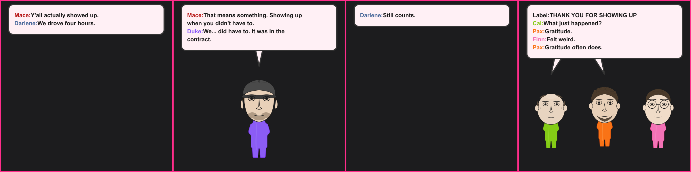 The Thank You. Mace: Y'all actually showed up. Darlene: We drove four hours. Mace: That means something. Showing up when you didn't have to. Duke: We... did have to. It was in the contract. Darlene: Still counts. Label: THANK YOU FOR SHOWING UP Cal: What just happened? Pax: Gratitude. Finn: Felt weird. Pax: Gratitude often does.