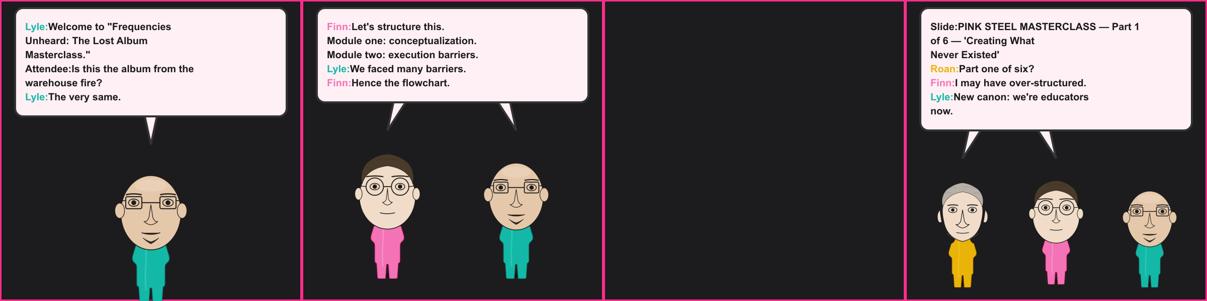 The Masterclass. Lyle: Welcome to "Frequencies Unheard: The Lost Album Masterclass." Attendee: Is this the album from the warehouse fire? Lyle: The very same. Finn: Let's structure this. Module one: conceptualization. Module two: execution barriers. Lyle: We faced many barriers. Finn: Hence the flowchart. Slide: PINK STEEL MASTERCLASS — Part 1 of 6 — 'Creating What Never Existed' Roan: Part one of six? Finn: I may have over-structured. Lyle: New canon: we're educators now.