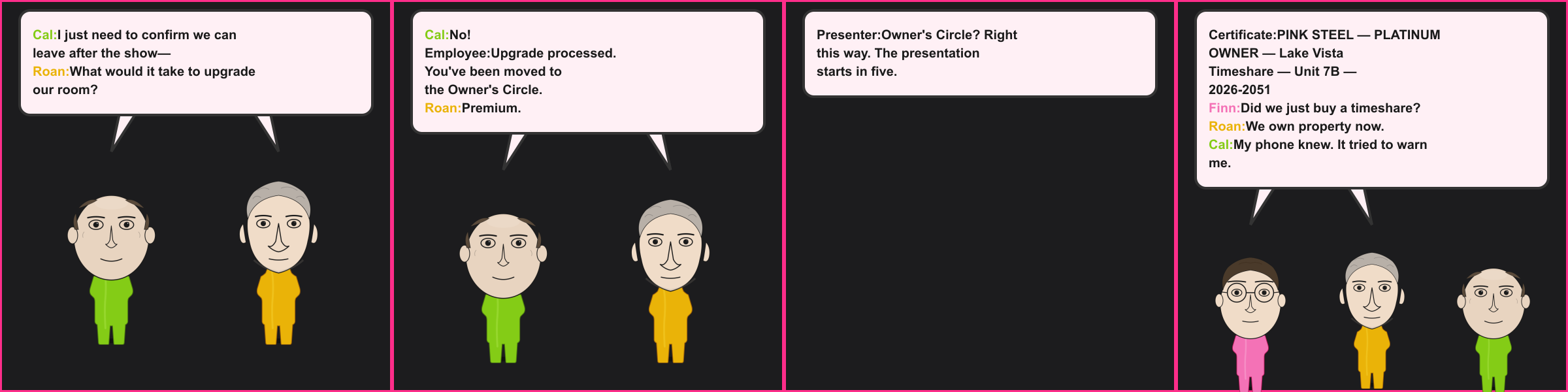 The Timeshare. Cal: I just need to confirm we can leave after the show— Roan: What would it take to upgrade our room? Cal: No! Employee: Upgrade processed. You've been moved to the Owner's Circle. Roan: Premium. Presenter: Owner's Circle? Right this way. The presentation starts in five. Certificate: PINK STEEL — PLATINUM OWNER — Lake Vista Timeshare — Unit 7B — 2026-2051 Finn: Did we just buy a timeshare? Roan: We own property now. Cal: My phone knew. It tried to warn me.