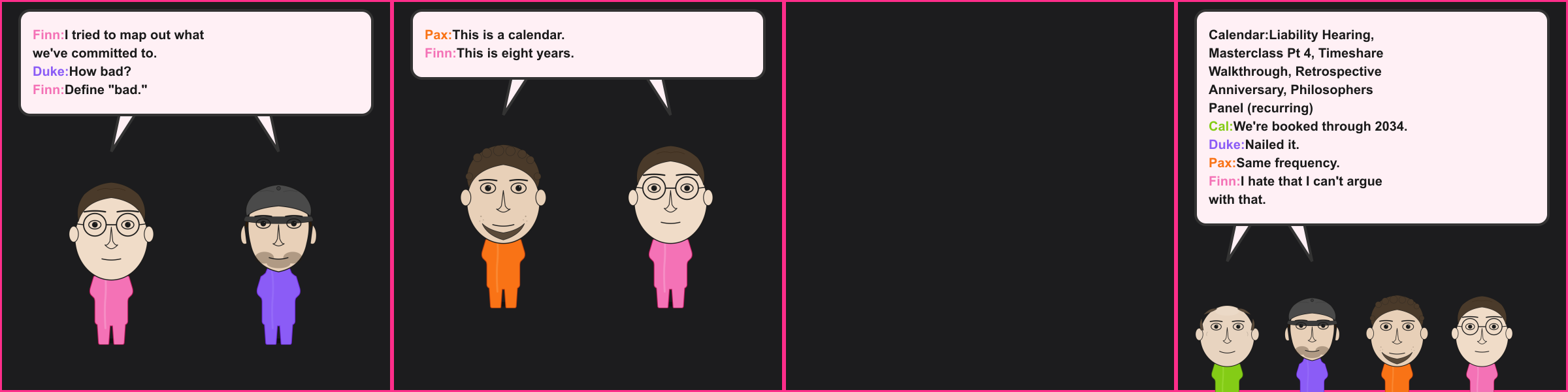 The Schedule. Finn: I tried to map out what we've committed to. Duke: How bad? Finn: Define "bad." Pax: This is a calendar. Finn: This is eight years. Calendar: Liability Hearing, Masterclass Pt 4, Timeshare Walkthrough, Retrospective Anniversary, Philosophers Panel (recurring) Cal: We're booked through 2034. Duke: Nailed it. Pax: Same frequency. Finn: I hate that I can't argue with that.